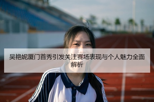 吴艳妮厦门首秀引发关注赛场表现与个人魅力全面解析